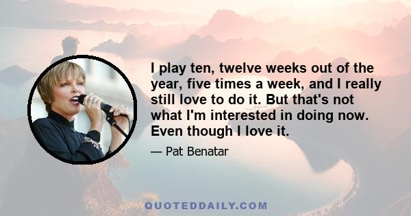 I play ten, twelve weeks out of the year, five times a week, and I really still love to do it. But that's not what I'm interested in doing now. Even though I love it.