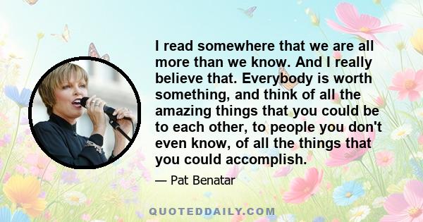 I read somewhere that we are all more than we know. And I really believe that. Everybody is worth something, and think of all the amazing things that you could be to each other, to people you don't even know, of all the 