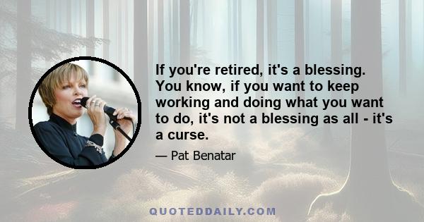 If you're retired, it's a blessing. You know, if you want to keep working and doing what you want to do, it's not a blessing as all - it's a curse.