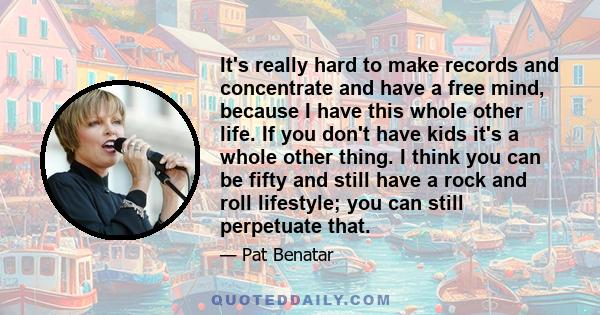 It's really hard to make records and concentrate and have a free mind, because I have this whole other life. If you don't have kids it's a whole other thing. I think you can be fifty and still have a rock and roll