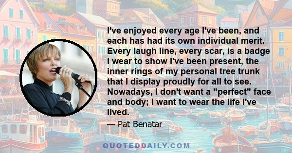 I've enjoyed every age I've been, and each has had its own individual merit. Every laugh line, every scar, is a badge I wear to show I've been present, the inner rings of my personal tree trunk that I display proudly