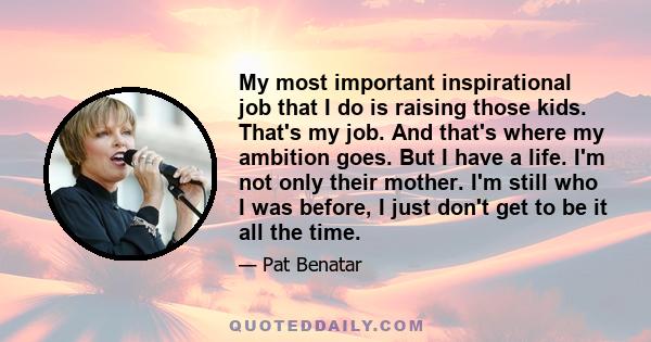 My most important inspirational job that I do is raising those kids. That's my job. And that's where my ambition goes. But I have a life. I'm not only their mother. I'm still who I was before, I just don't get to be it