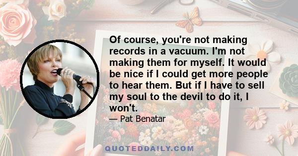 Of course, you're not making records in a vacuum. I'm not making them for myself. It would be nice if I could get more people to hear them. But if I have to sell my soul to the devil to do it, I won't.