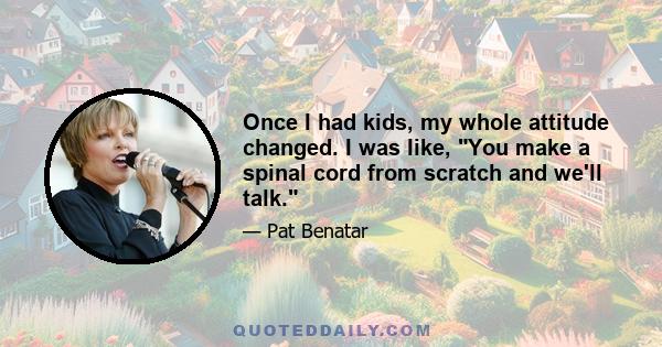 Once I had kids, my whole attitude changed. I was like, You make a spinal cord from scratch and we'll talk.