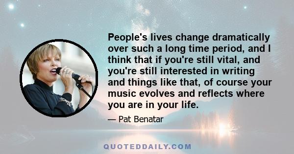 People's lives change dramatically over such a long time period, and I think that if you're still vital, and you're still interested in writing and things like that, of course your music evolves and reflects where you