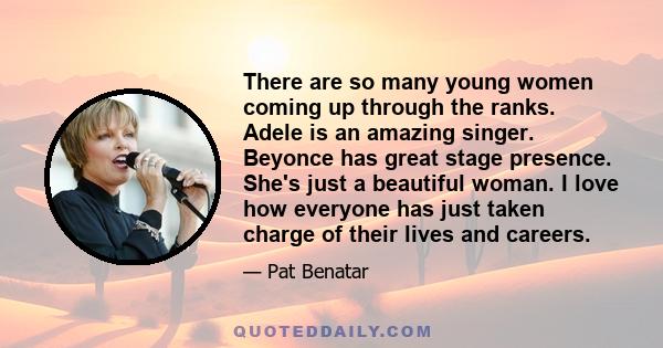 There are so many young women coming up through the ranks. Adele is an amazing singer. Beyonce has great stage presence. She's just a beautiful woman. I love how everyone has just taken charge of their lives and careers.