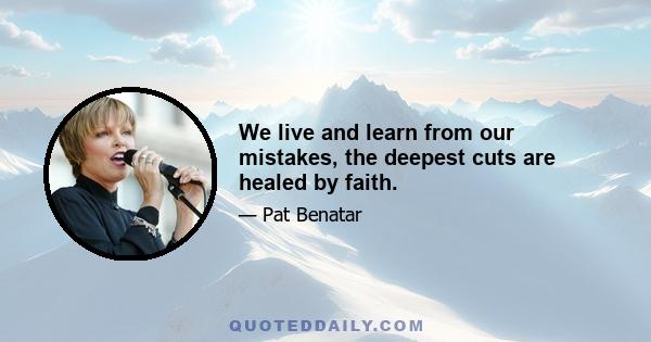 We live and learn from our mistakes, the deepest cuts are healed by faith.