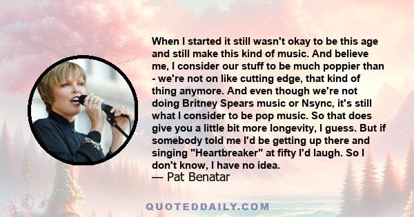 When I started it still wasn't okay to be this age and still make this kind of music. And believe me, I consider our stuff to be much poppier than - we're not on like cutting edge, that kind of thing anymore. And even