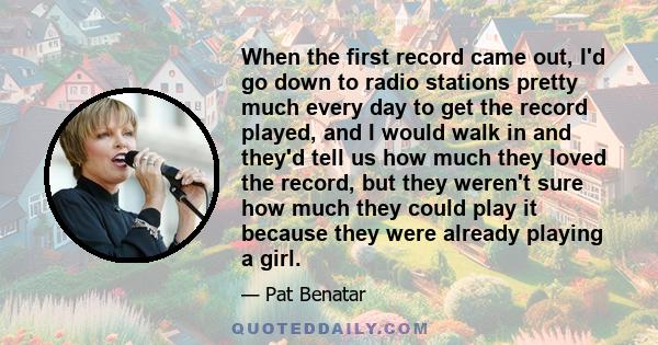 When the first record came out, I'd go down to radio stations pretty much every day to get the record played, and I would walk in and they'd tell us how much they loved the record, but they weren't sure how much they