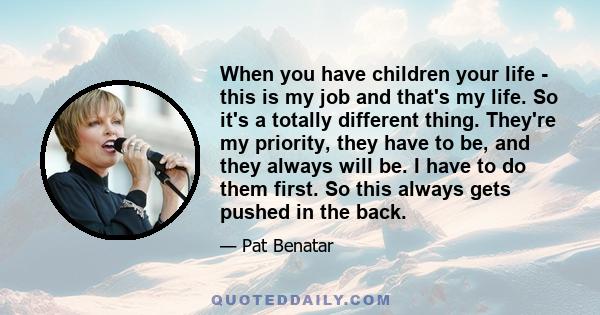 When you have children your life - this is my job and that's my life. So it's a totally different thing. They're my priority, they have to be, and they always will be. I have to do them first. So this always gets pushed 