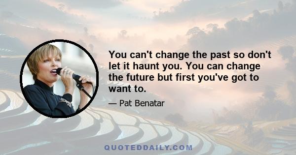 You can't change the past so don't let it haunt you. You can change the future but first you've got to want to.