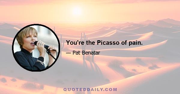 You're the Picasso of pain.