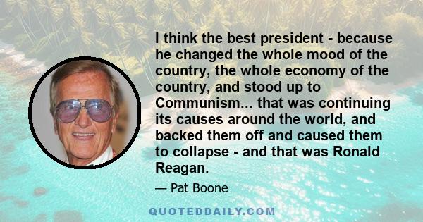 I think the best president - because he changed the whole mood of the country, the whole economy of the country, and stood up to Communism... that was continuing its causes around the world, and backed them off and