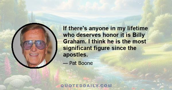 If there's anyone in my lifetime who deserves honor it is Billy Graham. I think he is the most significant figure since the apostles.