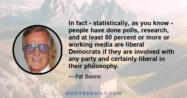 In fact - statistically, as you know - people have done polls, research, and at least 80 percent or more or working media are liberal Democrats if they are involved with any party and certainly liberal in their