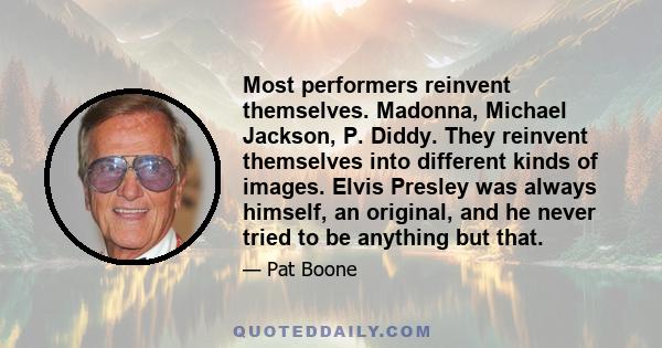 Most performers reinvent themselves. Madonna, Michael Jackson, P. Diddy. They reinvent themselves into different kinds of images. Elvis Presley was always himself, an original, and he never tried to be anything but that.