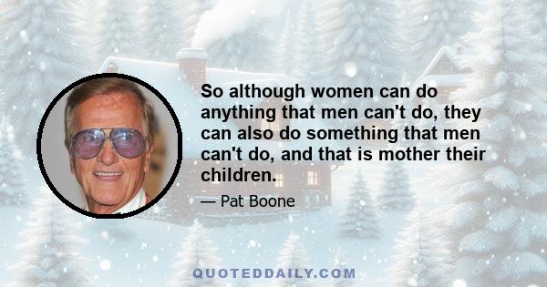 So although women can do anything that men can't do, they can also do something that men can't do, and that is mother their children.