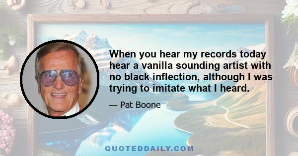 When you hear my records today hear a vanilla sounding artist with no black inflection, although I was trying to imitate what I heard.