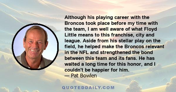 Although his playing career with the Broncos took place before my time with the team, I am well aware of what Floyd Little means to this franchise, city and league. Aside from his stellar play on the field, he helped