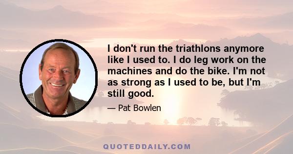 I don't run the triathlons anymore like I used to. I do leg work on the machines and do the bike. I'm not as strong as I used to be, but I'm still good.