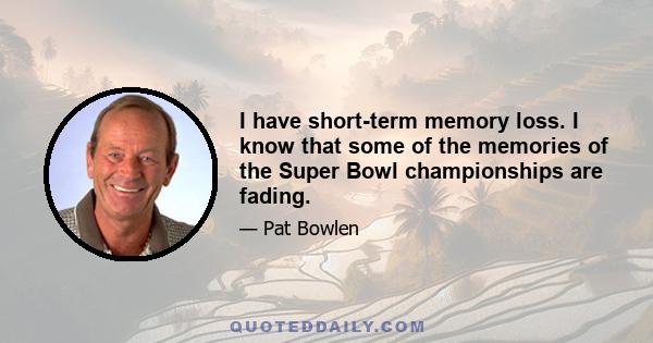 I have short-term memory loss. I know that some of the memories of the Super Bowl championships are fading.