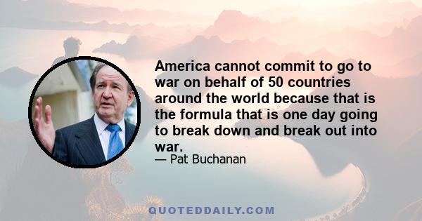 America cannot commit to go to war on behalf of 50 countries around the world because that is the formula that is one day going to break down and break out into war.