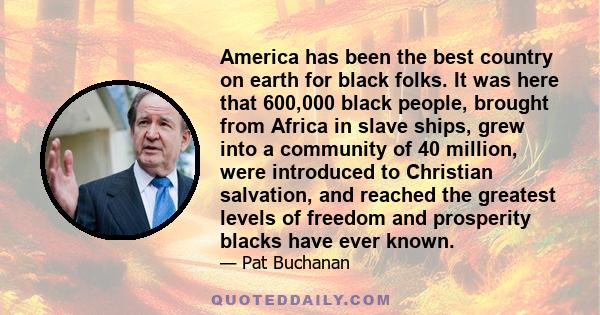 America has been the best country on earth for black folks. It was here that 600,000 black people, brought from Africa in slave ships, grew into a community of 40 million, were introduced to Christian salvation, and