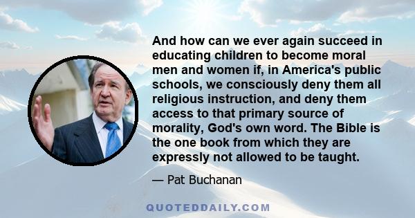 And how can we ever again succeed in educating children to become moral men and women if, in America's public schools, we consciously deny them all religious instruction, and deny them access to that primary source of