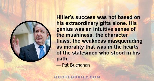 Hitler's success was not based on his extraordinary gifts alone. His genius was an intuitive sense of the mushiness, the character flaws, the weakness masquerading as morality that was in the hearts of the statesmen who 