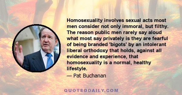 Homosexuality involves sexual acts most men consider not only immoral, but filthy. The reason public men rarely say aloud what most say privately is they are fearful of being branded 'bigots' by an intolerant liberal