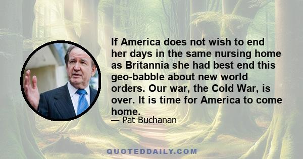 If America does not wish to end her days in the same nursing home as Britannia she had best end this geo-babble about new world orders. Our war, the Cold War, is over. It is time for America to come home.