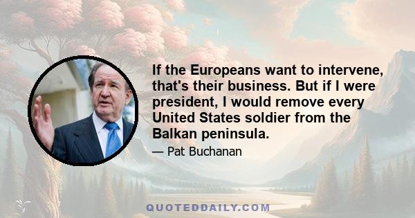 If the Europeans want to intervene, that's their business. But if I were president, I would remove every United States soldier from the Balkan peninsula.