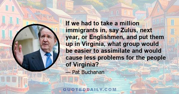 If we had to take a million immigrants in, say Zulus, next year, or Englishmen, and put them up in Virginia, what group would be easier to assimilate and would cause less problems for the people of Virginia?