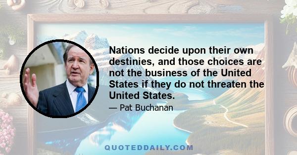 Nations decide upon their own destinies, and those choices are not the business of the United States if they do not threaten the United States.