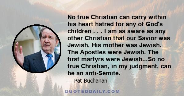 No true Christian can carry within his heart hatred for any of God's children . . . I am as aware as any other Christian that our Savior was Jewish, His mother was Jewish. The Apostles were Jewish. The first martyrs