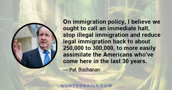 On immigration policy, I believe we ought to call an immediate halt, stop illegal immigration and reduce legal immigration back to about 250,000 to 300,000, to more easily assimilate the Americans who've come here in