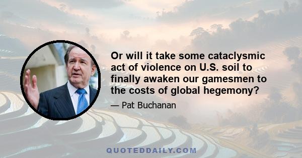 Or will it take some cataclysmic act of violence on U.S. soil to finally awaken our gamesmen to the costs of global hegemony?