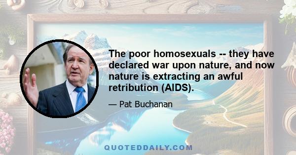 The poor homosexuals -- they have declared war upon nature, and now nature is extracting an awful retribution (AIDS).