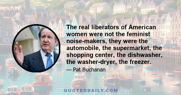 The real liberators of American women were not the feminist noise-makers, they were the automobile, the supermarket, the shopping center, the dishwasher, the washer-dryer, the freezer.