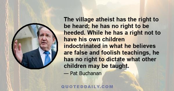 The village atheist has the right to be heard; he has no right to be heeded. While he has a right not to have his own children indoctrinated in what he believes are false and foolish teachings, he has no right to