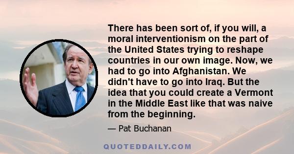 There has been sort of, if you will, a moral interventionism on the part of the United States trying to reshape countries in our own image. Now, we had to go into Afghanistan. We didn't have to go into Iraq. But the