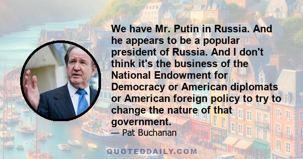 We have Mr. Putin in Russia. And he appears to be a popular president of Russia. And I don't think it's the business of the National Endowment for Democracy or American diplomats or American foreign policy to try to