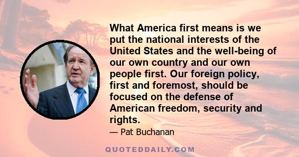 What America first means is we put the national interests of the United States and the well-being of our own country and our own people first. Our foreign policy, first and foremost, should be focused on the defense of