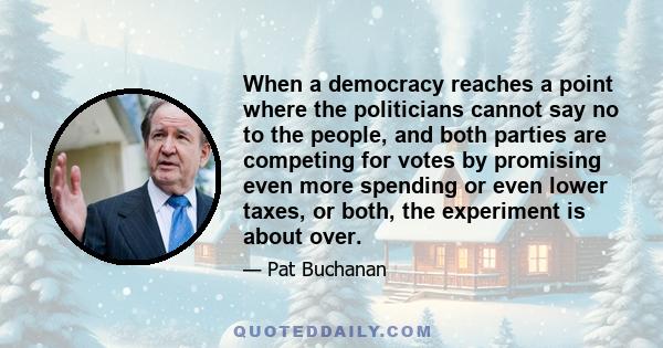 When a democracy reaches a point where the politicians cannot say no to the people, and both parties are competing for votes by promising even more spending or even lower taxes, or both, the experiment is about over.