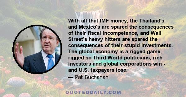 With all that IMF money, the Thailand's and Mexico's are spared the consequences of their fiscal incompetence, and Wall Street's heavy hitters are spared the consequences of their stupid investments. The global economy