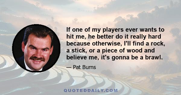 If one of my players ever wants to hit me, he better do it really hard because otherwise, I'll find a rock, a stick, or a piece of wood and believe me, it's gonna be a brawl.