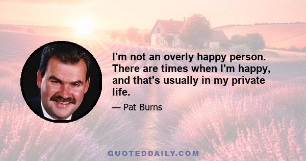 I'm not an overly happy person. There are times when I'm happy, and that's usually in my private life.