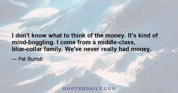 I don't know what to think of the money. It's kind of mind-boggling. I come from a middle-class, blue-collar family. We've never really had money.