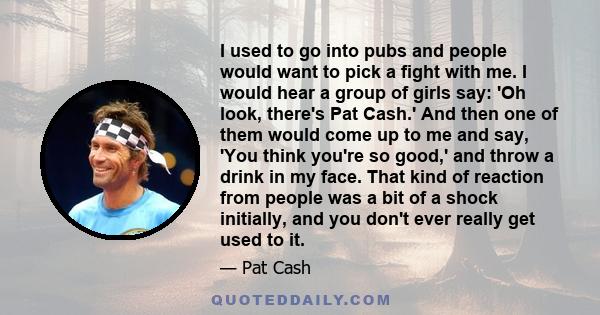 I used to go into pubs and people would want to pick a fight with me. I would hear a group of girls say: 'Oh look, there's Pat Cash.' And then one of them would come up to me and say, 'You think you're so good,' and