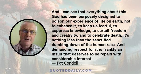 And I can see that everything about this God has been purposely designed to poison our experience of life on earth, not to enhance it, to keep us fearful, to suppress knowledge, to curtail freedom and creativity, and to 